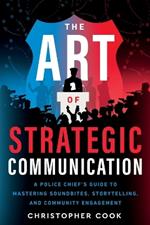 The Art Of Strategic Communication: A Police Chief's Guide To Mastering Soundbites, Storytelling, And Community Engagement