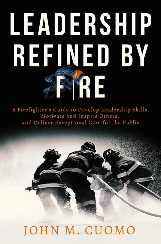 Leadership Refined by Fire: A Firefighter's Guide to Develop Leadership Skills, Motivate and Inspire Others, and Deliver Exceptional Care for the Public