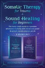 Somatic Therapy for Trauma & Sound Healing for Beginners: (2 books in 1) The Home Crash Course to Reawaken Wholeness & Vitality With Vibrational Power & Somatic Secrets Anyone Can Do