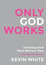 Only God Works: Investing Now What Matters Then: Investing Now What Matters Then