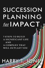 Succession Planning for Impact: 7 Steps to Build a Significant Life and a Company That Will Outlast You