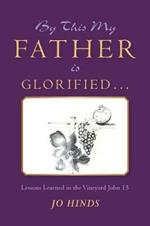 By This My Father Is Glorified . . .: Lessons Learned in the Vineyard John 15