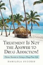 Treatment Is Not the Answer to Drug Addiction!: Divine Secrets to Living a Drug-Free Life