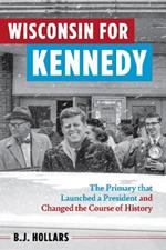 Wisconsin for Kennedy: The Primary That Launched a President and Changed the Course of History