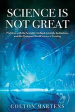 Science is Not Great: Problems with the Scientific Method, Scientific Institutions, and the Dystopian World Science is Creating