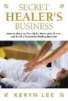 Secret Healer's Business: How to Develop Your Skills, Work with Clients, and Build a Successful Healing Business