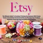 Etsy: The Ultimate Guide To Creating A Thriving Etsy Business With Proven Tactics From Getting Started Essentials To Choosing Your Products, Storefront Setup And Top Level Marketing Strategies