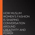 How Muslim Women'S Fashion Is Shaping Conversation Around Creativity And Power