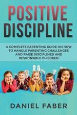 Positive Discipline: A Complete Parenting Guide on How to Handle Parenting Challenges and Raise Disciplined and Responsible Children