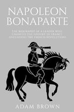 Napoleon Bonaparte: The Biography of a Leader Who Changed the History of France (Including the French Revolution)