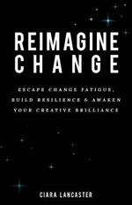 Reimagine Change: Escape Change Fatigue, Build Resilience and Awaken Your Creative Brilliance