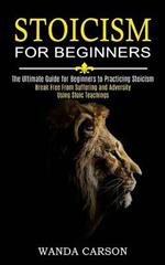 Stoicism for Beginners: Break Free From Suffering and Adversity Using Stoic Teachings (The Ultimate Guide for Beginners to Practicing Stoicism)