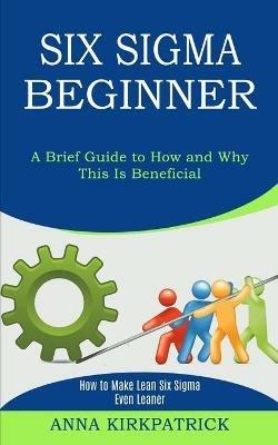 Six Sigma Beginner: How to Make Lean Six Sigma Even Leaner (A Brief Guide to How and Why This Is Beneficial) - Anna Kirkpatrick - cover