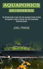 Aquaponics Business: The Ultimate Guide to Grow Your Own Aquaponic Garden at Home (The Beginner's Guide to Choose Your Best Sustainable Gardening System)