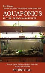 Aquaponics for Beginners: Step-by-step Guide to Build Your Own Aquaponic Garden (The Ultimate Guide to Growing Vegetables and Raising Fish)
