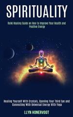 Spirituality: Reiki Healing Guide on How to Improve Your Health and Positive Energy (Healing Yourself With Crystals, Opening Your Third Eye and Connecting With Universal Energy With Yoga)