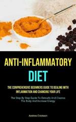 Anti-Inflammatory Diet: The Comprehensive Beginners Guide To Dealing With Inflammation And Changing Your Life (The Step By Step Guide To Detoxify And Cleanse The Body And Increase Energy)