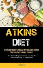 Atkins Diet: Atkins Diet Weight Loss Plan With Delicious Recipes To Permanently Change Yourself (The Ultimate Beginner's Guide And Step By Step Simpler Way To Lose Weight)