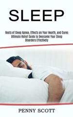 Sleep: Ultimate Relief Guide to Overcome Your Sleep Disorders Effectively (Roots of Sleep Apnea, Effects on Your Health, and Cures)