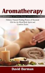 Aromatherapy: A Symphony of Colored Energy and Aromatic Scents (Holistic Natural Healing Powers of Essential Oils for the Mind Body Spirit and Comfort Zones)