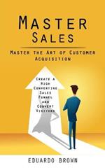 Master Sales: Master the Art of Customer Acquisition (Create a High Converting Sales Funnel and Convert Visitors)