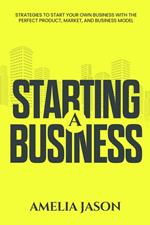 Starting A Business: Strategies to Start Your Own Business With The Perfect Product, Market, and Business Model