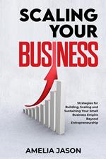 Scaling Your Business: Strategies for Building, Scaling and Sustaining Your Small Business Empire Beyond Entrepreneurship