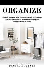 Organize: How to Declutter Your Home and Keep It That Way (How to Manage Your Day and to Become More Productive and Successful)