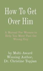 How To Get Over Him: A Manual For Women to Help You Move Past the Wrong Guy