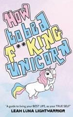 How To Be A Fucking Unicorn: A Guide To Living Your Best Life, As Your True Self