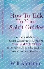 How To Talk To Your Spirit Guides: Ten Simple Steps to Receive Unconditional Love, Protection, and Support in Every Area of Your Life and Unleash Your Ultimate Potential