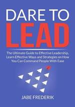 Dare to Lead: The Ultimate Guide to Effective Leadership, Learn Effective Ways and Strategies on How You Can Command People With Ease