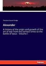 Alexander: A history of the origin and growth of the art of war from the earliest times to the battle of Ipsus - Volume I