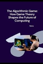 The Algorithmic Game: How Game Theory Shapes the Future of Computing