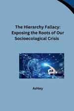 The Hierarchy Fallacy: Exposing the Roots of Our Socioecological Crisis