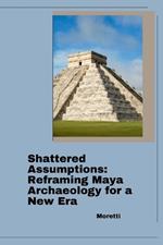 Shattered Assumptions: Reframing Maya Archaeology for a New Era