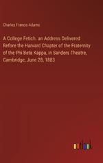 A College Fetich. an Address Delivered Before the Harvard Chapter of the Fraternity of the Phi Beta Kappa, in Sanders Theatre, Cambridge, June 28, 1883