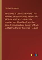 A Dictionary of Useful Animals and Their Products: a Manual of Ready Reference for All Those Which Are Commercially Important, and Others Which Man Has Utilised: Including Also a Glossary of Trade and Technical Terms Connected Therewith