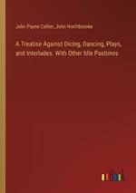 A Treatise Against Dicing, Dancing, Plays, and Interludes. With Other Idle Pastimes