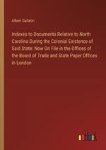 Indexes to Documents Relative to North Carolina During the Colonial Existence of Said State: Now On File in the Offices of the Board of Trade and State Paper Offices in London
