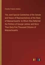 The Joint Special Committee of the Senate and House of Representatives of the State of Massachusetts: to Whom Was Referred the Petition of George Latimer and More Than Sixty Five Thousand Citizens of Massachusetts