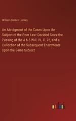 An Abridgment of the Cases Upon the Subject of the Poor Law: Decided Since the Passing of the 4 & 5 Will. IV. C. 76, and a Collection of the Subsequent Enactments Upon the Same Subject