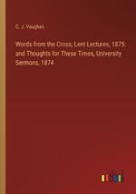 Words from the Cross, Lent Lectures, 1875: and Thoughts for These Times, University Sermons, 1874