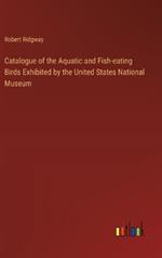Catalogue of the Aquatic and Fish-eating Birds Exhibited by the United States National Museum
