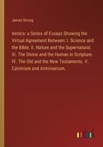 Irenics: a Series of Essays Showing the Virtual Agreement Between: I. Science and the Bible. II. Nature and the Supernatural. III. The Divine and the Human in Scripture. IV. The Old and the New Testaments. V. Calvinism and Arminianism.