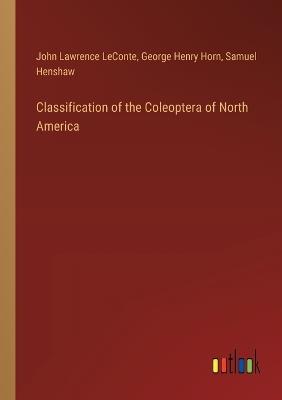 Classification of the Coleoptera of North America - John Lawrence LeConte,George Henry Horn,Samuel Henshaw - cover