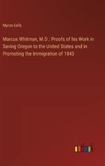 Marcus Whitman, M.D.: Proofs of his Work in Saving Oregon to the United States and in Promoting the Immigration of 1843