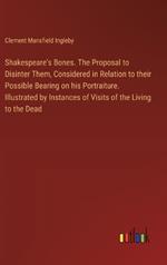 Shakespeare's Bones. The Proposal to Disinter Them, Considered in Relation to their Possible Bearing on his Portraiture. Illustrated by Instances of Visits of the Living to the Dead