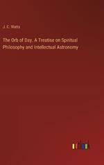 The Orb of Day. A Treatise on Spiritual Philosophy and Intellectual Astronomy