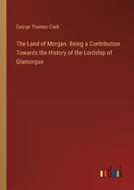 The Land of Morgan. Being a Contribution Towards the History of the Lordship of Glamorgan